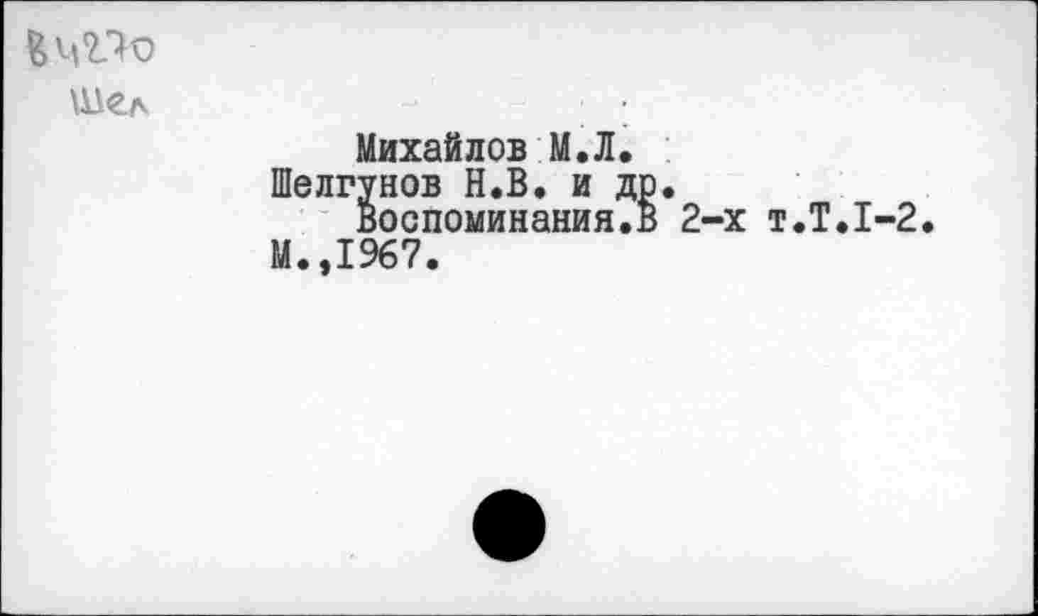 ﻿Шел
Михайлов М.Л.
Шелгунов Н.В. и др. воспоминания.в 2-х т.Т.1-2.
М.,1967.